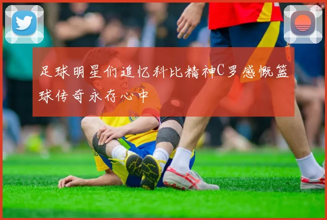 足球明星们追忆科比精神C罗感慨篮球传奇永存心中