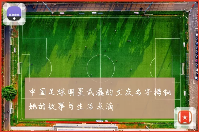 中国足球明星武磊的女友名字揭秘她的故事与生活点滴