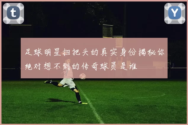 足球明星扫把头的真实身份揭秘你绝对想不到的传奇球员是谁
