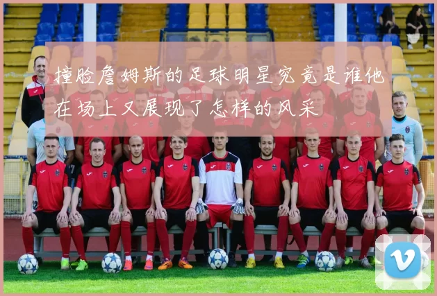 撞脸詹姆斯的足球明星究竟是谁他在场上又展现了怎样的风采