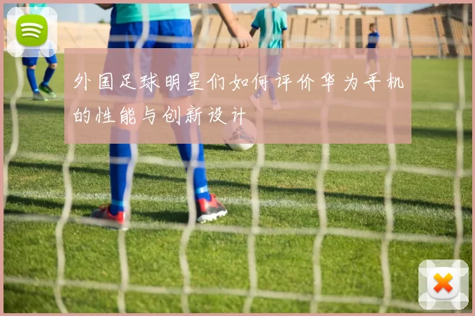 外国足球明星们如何评价华为手机的性能与创新设计