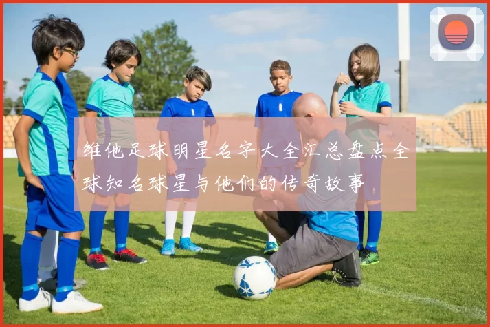 维他足球明星名字大全汇总盘点全球知名球星与他们的传奇故事