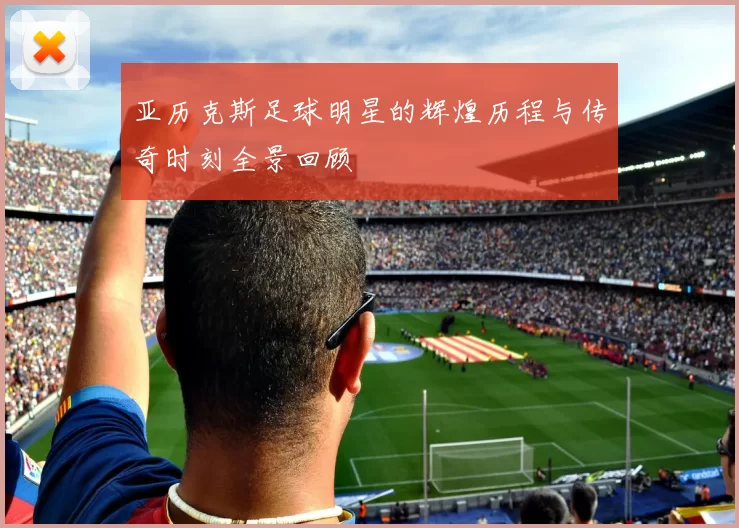 亚历克斯足球明星的辉煌历程与传奇时刻全景回顾