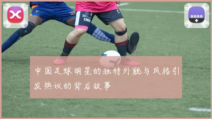中国足球明星的独特外貌与风格引发热议的背后故事