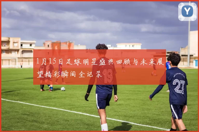 1月15日足球明星盛典回顾与未来展望精彩瞬间全记录