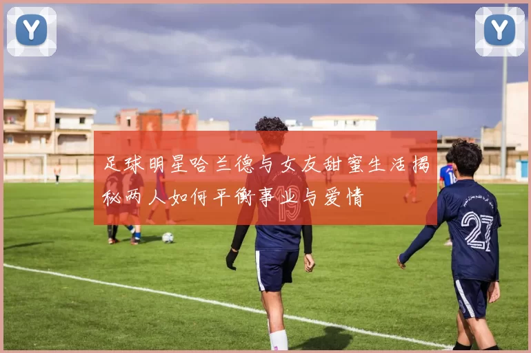 足球明星哈兰德与女友甜蜜生活揭秘两人如何平衡事业与爱情