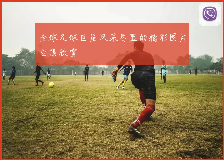 全球足球巨星风采尽显的精彩图片合集欣赏