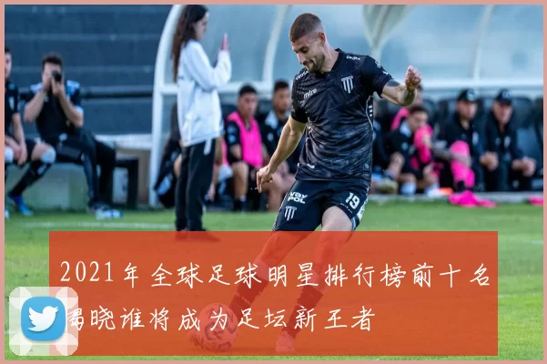 2021年全球足球明星排行榜前十名揭晓谁将成为足坛新王者