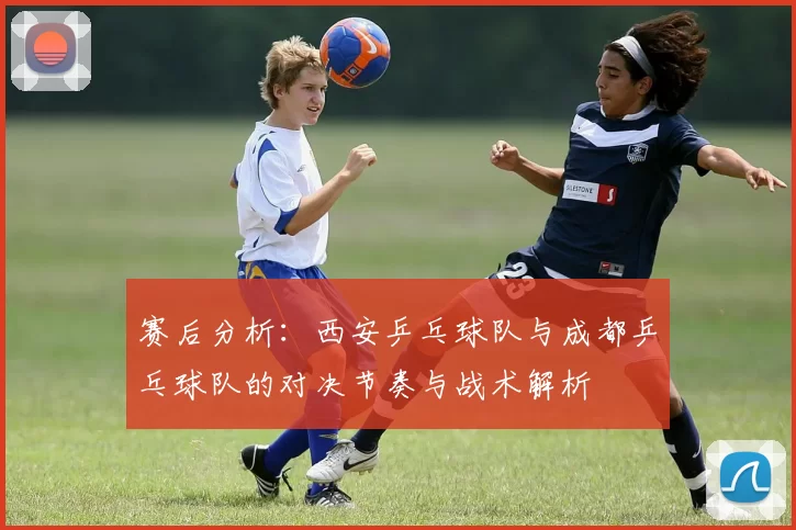 赛后分析：西安乒乓球队与成都乒乓球队的对决节奏与战术解析