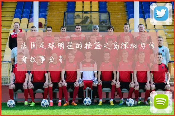 法国足球明星的摇篮之岛探秘与传奇故事分享