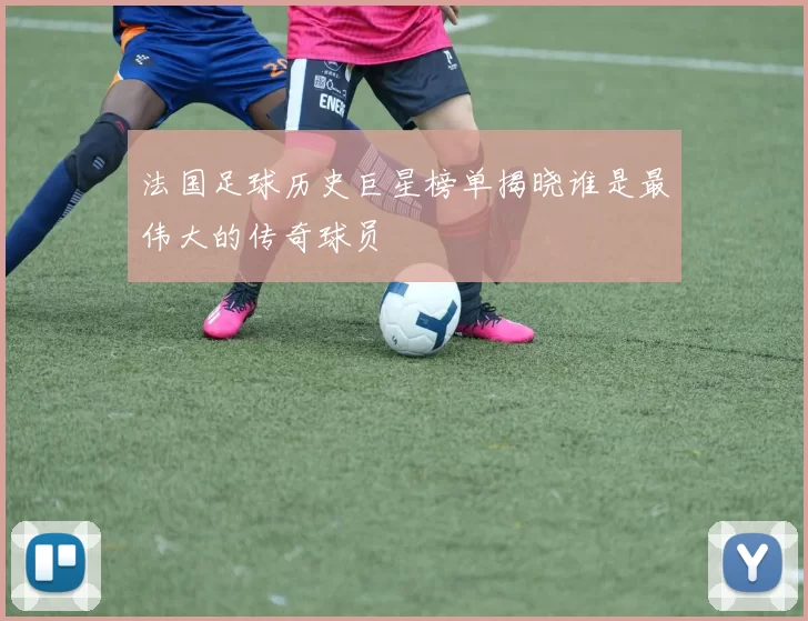 法国足球历史巨星榜单揭晓谁是最伟大的传奇球员