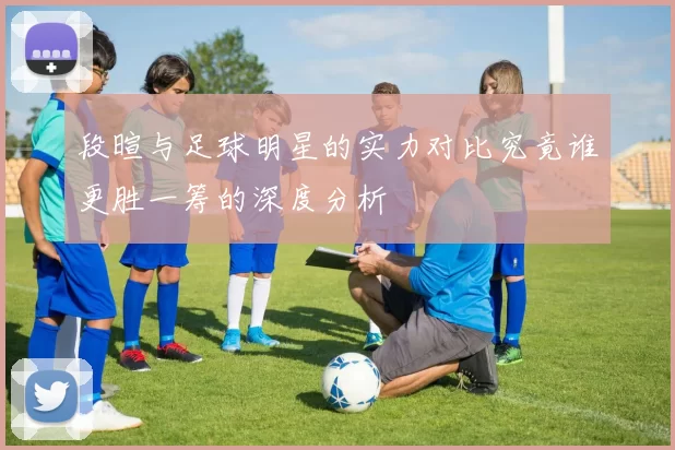 段暄与足球明星的实力对比究竟谁更胜一筹的深度分析
