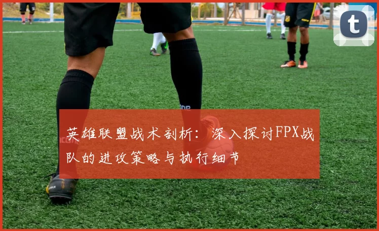 英雄联盟战术剖析：深入探讨FPX战队的进攻策略与执行细节