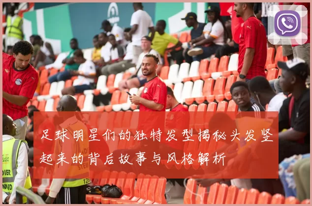 足球明星们的独特发型揭秘头发竖起来的背后故事与风格解析