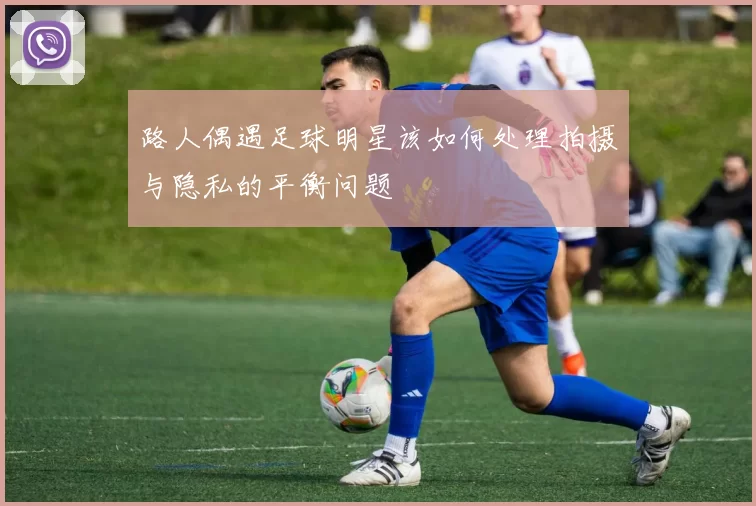 路人偶遇足球明星该如何处理拍摄与隐私的平衡问题
