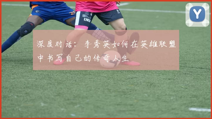 深度对话：李秀英如何在英雄联盟中书写自己的传奇人生