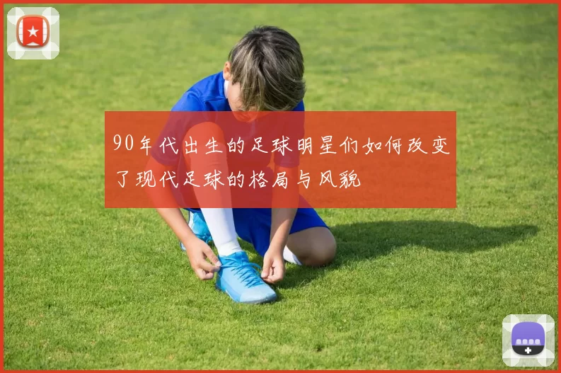 90年代出生的足球明星们如何改变了现代足球的格局与风貌