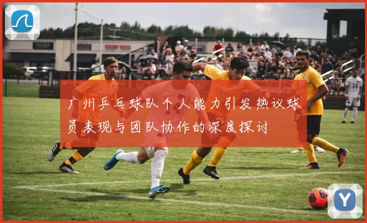 广州乒乓球队个人能力引发热议球员表现与团队协作的深度探讨