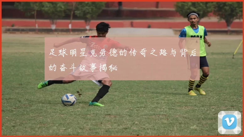 足球明星克劳德的传奇之路与背后的奋斗故事揭秘