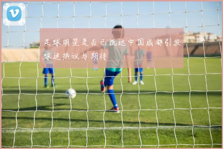 足球明星是否已抵达中国成都引发球迷热议与期待