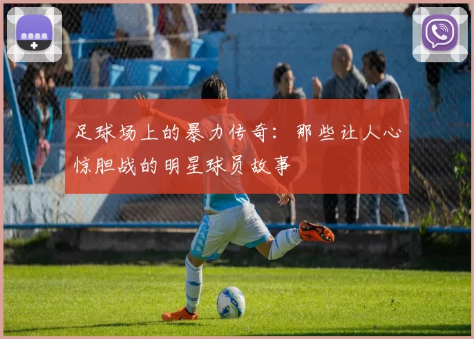 足球场上的暴力传奇：那些让人心惊胆战的明星球员故事