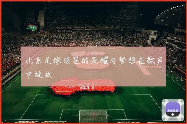 北京足球明星的荣耀与梦想在歌声中绽放