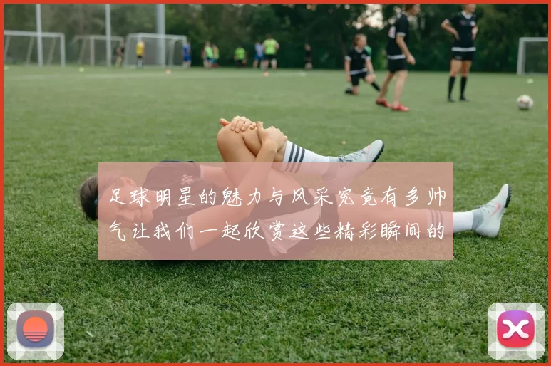 足球明星的魅力与风采究竟有多帅气让我们一起欣赏这些精彩瞬间的图片吧