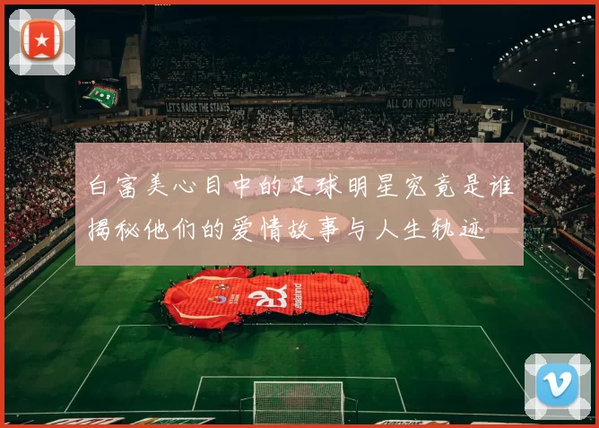 白富美心目中的足球明星究竟是谁揭秘他们的爱情故事与人生轨迹