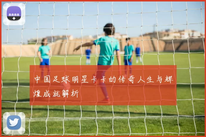 中国足球明星卡卡的传奇人生与辉煌成就解析